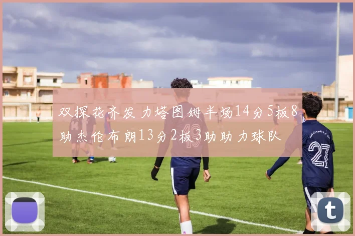 双探花齐发力塔图姆半场14分5板8助杰伦布朗13分2板3助助力球队