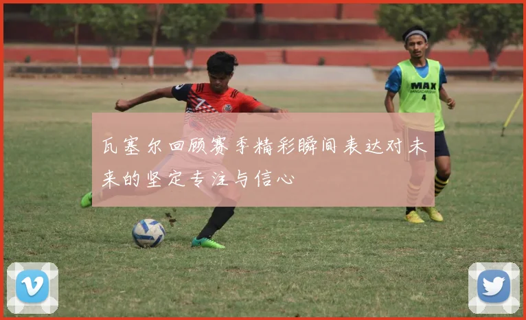 瓦塞尔回顾赛季精彩瞬间表达对未来的坚定专注与信心