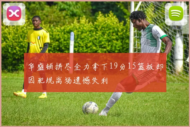 华盛顿拼尽全力拿下19分15篮板却因犯规离场遗憾失利