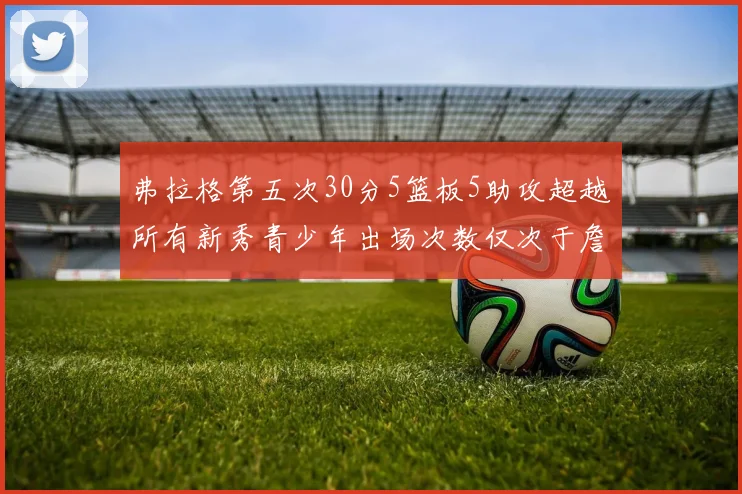 弗拉格第五次30分5篮板5助攻超越所有新秀青少年出场次数仅次于詹姆斯