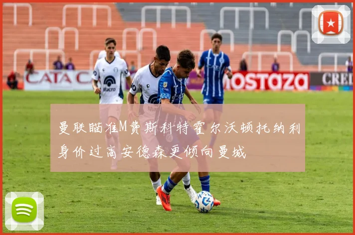 曼联瞄准M费斯科特霍尔沃顿托纳利身价过高安德森更倾向曼城