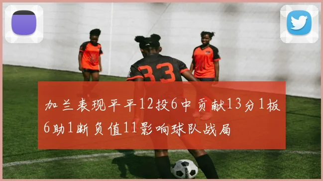 加兰表现平平12投6中贡献13分1板6助1断负值11影响球队战局