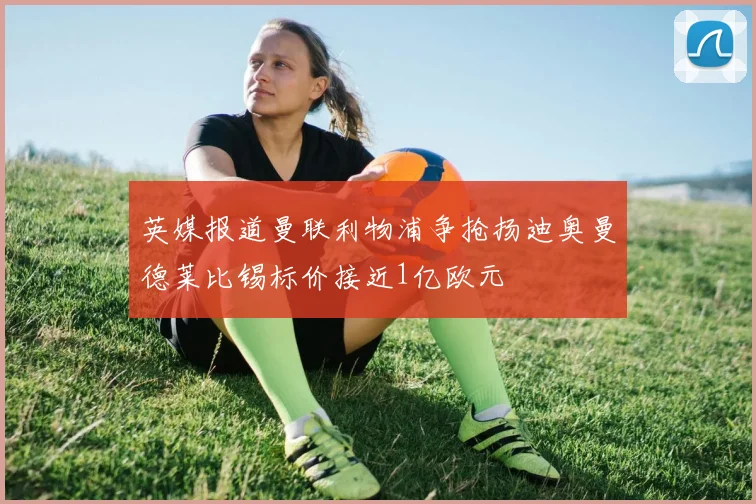 英媒报道曼联利物浦争抢扬迪奥曼德莱比锡标价接近1亿欧元