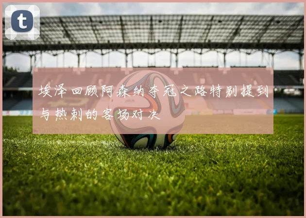 埃泽回顾阿森纳夺冠之路特别提到与热刺的客场对决