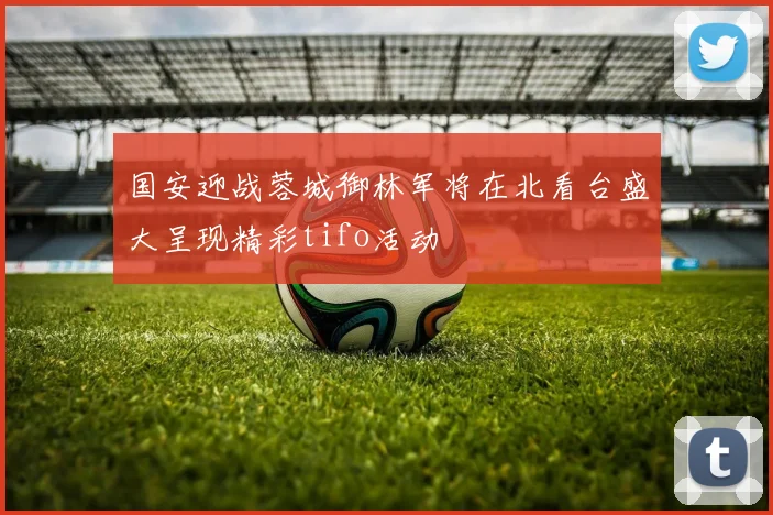 国安迎战蓉城御林军将在北看台盛大呈现精彩tifo活动