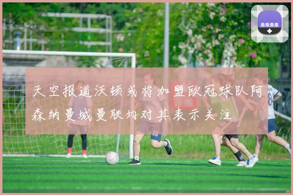 天空报道沃顿或将加盟欧冠球队阿森纳曼城曼联均对其表示关注