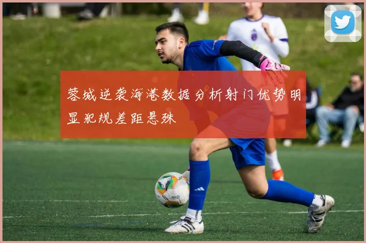 蓉城逆袭海港数据分析射门优势明显犯规差距悬殊