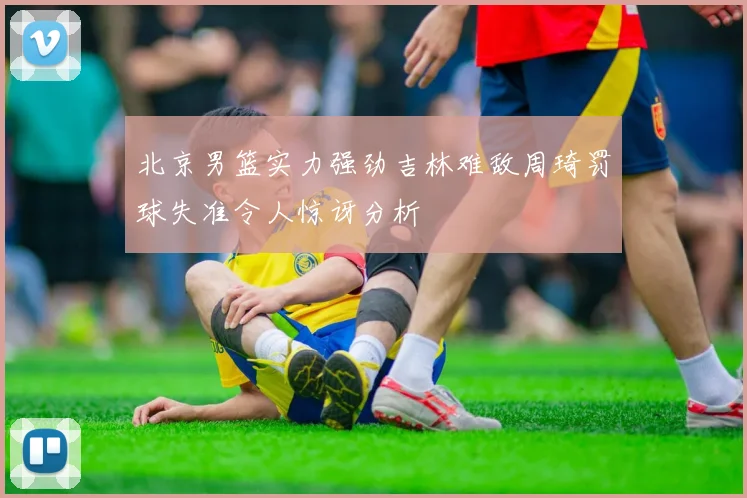 北京男篮实力强劲吉林难敌周琦罚球失准令人惊讶分析