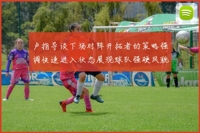 卢指导谈下场对阵开拓者的策略强调快速进入状态展现球队强硬风貌