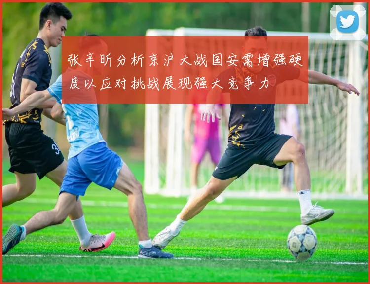 张辛昕分析京沪大战国安需增强硬度以应对挑战展现强大竞争力