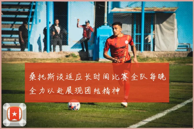 桑托斯谈适应长时间比赛全队每晚全力以赴展现团结精神