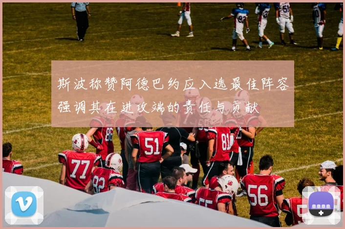 斯波称赞阿德巴约应入选最佳阵容强调其在进攻端的责任与贡献
