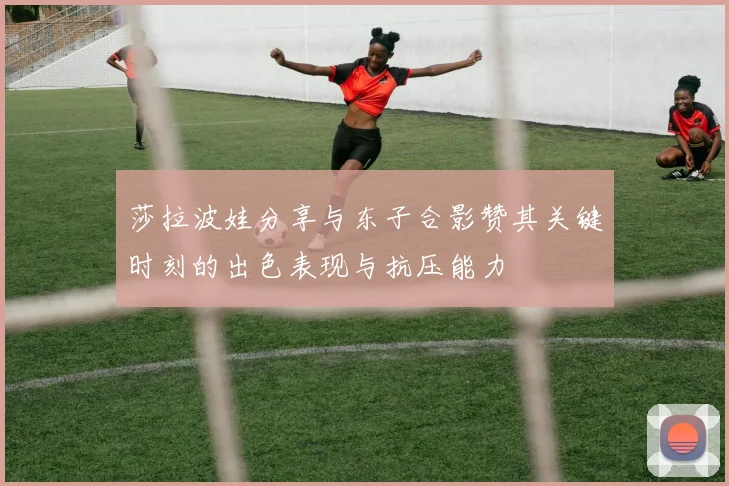 莎拉波娃分享与东子合影赞其关键时刻的出色表现与抗压能力