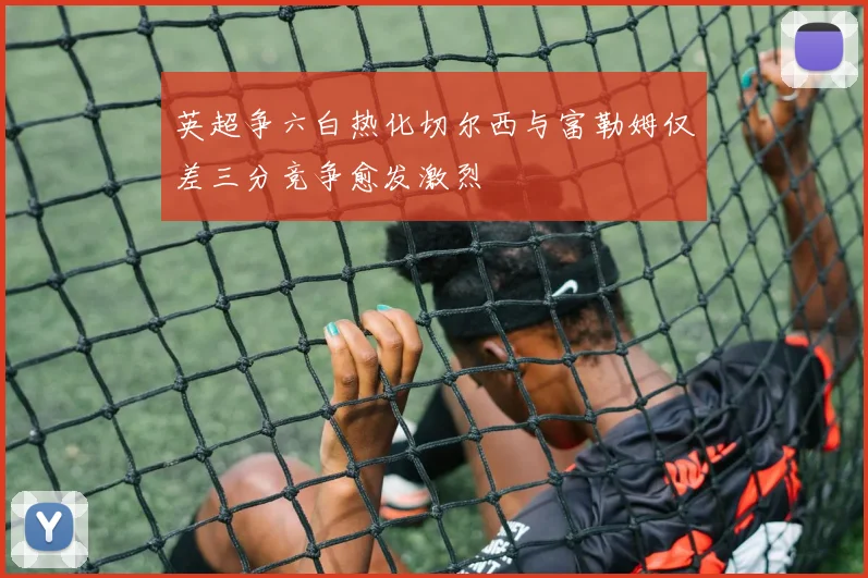 英超争六白热化切尔西与富勒姆仅差三分竞争愈发激烈