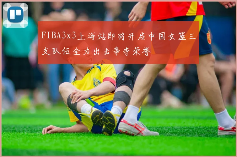 FIBA3x3上海站即将开启中国女篮三支队伍全力出击争夺荣誉