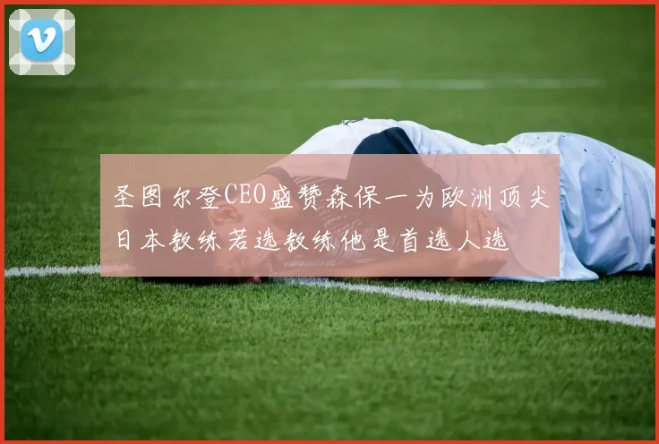 圣图尔登CEO盛赞森保一为欧洲顶尖日本教练若选教练他是首选人选
