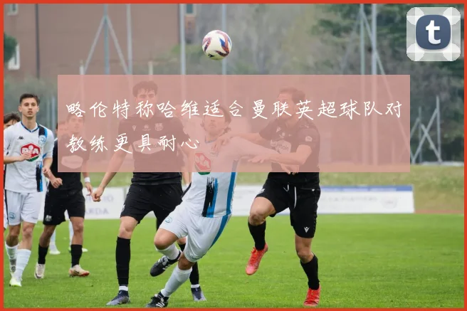 略伦特称哈维适合曼联英超球队对教练更具耐心