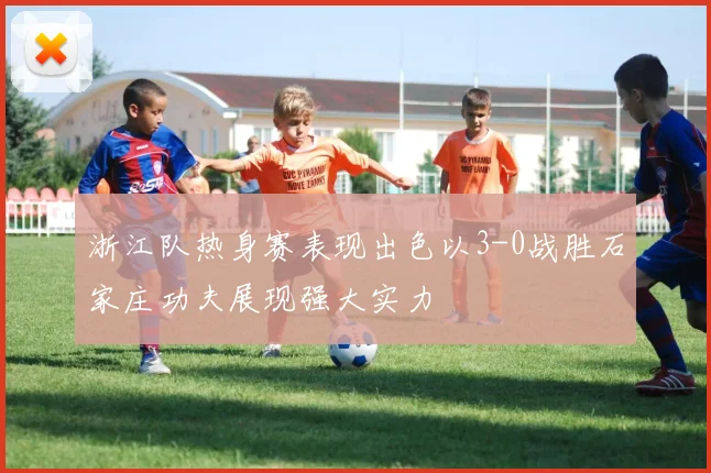 浙江队热身赛表现出色以3-0战胜石家庄功夫展现强大实力