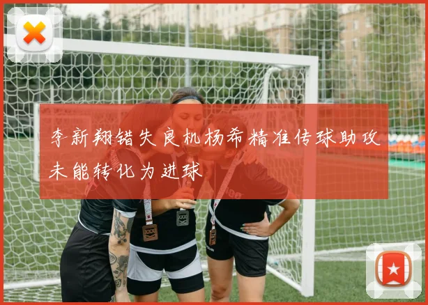 李新翔错失良机杨希精准传球助攻未能转化为进球