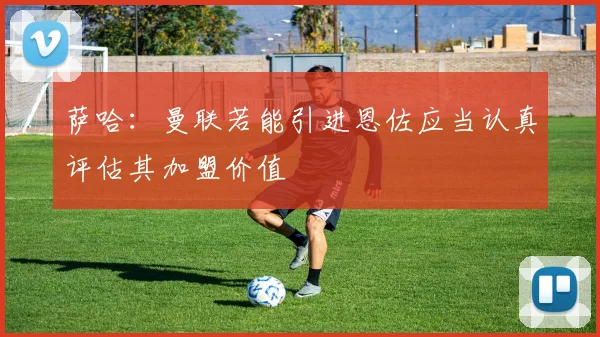 萨哈：曼联若能引进恩佐应当认真评估其加盟价值