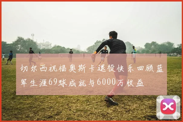 切尔西祝福奥斯卡退役快乐回顾蓝军生涯69球成就与6000万收益