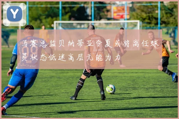 马赛总监贝纳蒂亚今夏或将离任球员状态低迷高层无能为力