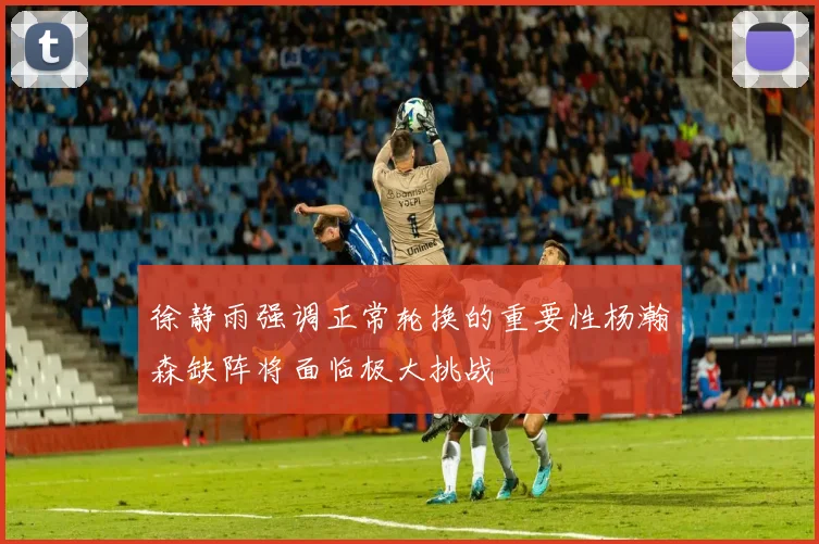 徐静雨强调正常轮换的重要性杨瀚森缺阵将面临极大挑战